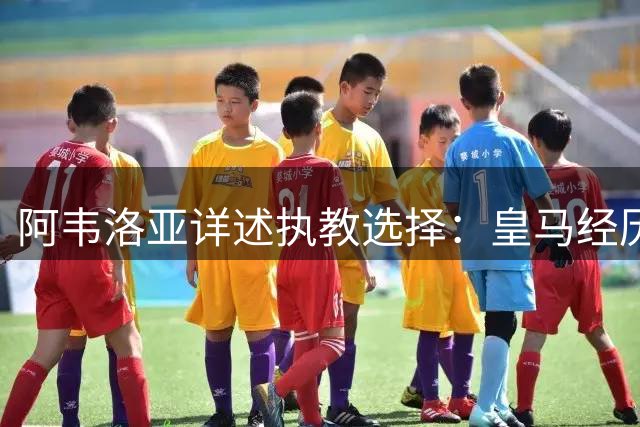 阿韦洛亚详述执教选择：皇马经历难忘，富勒姆计划吸引人